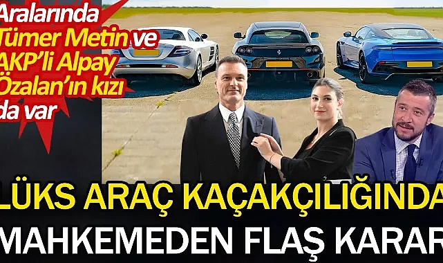 Lüks araç kaçakçılığında mahkemeden flaş karar. Aralarında Tümer Metin ve AKP’li Alpay Özalan’ın kızı da var